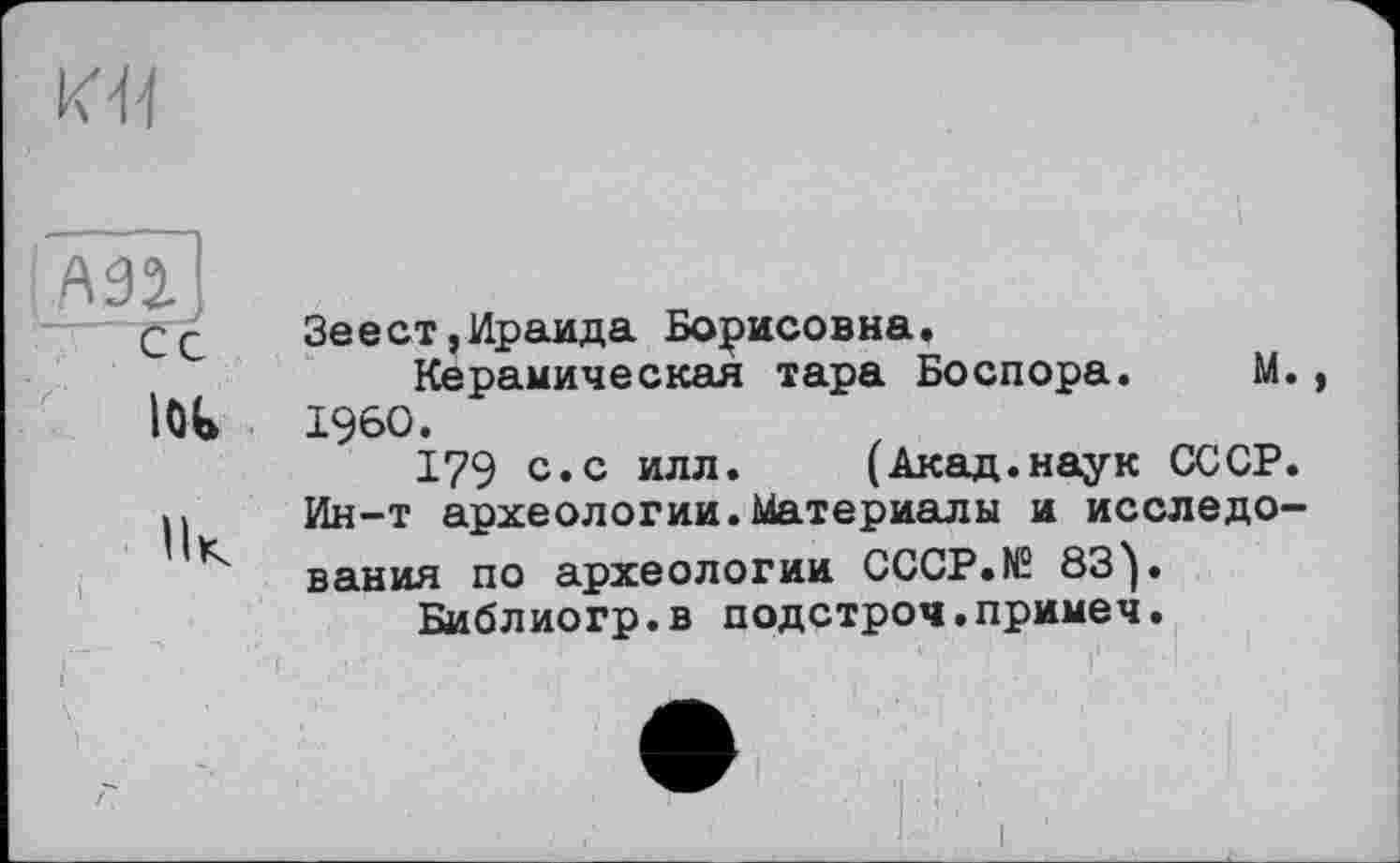 ﻿ИЯ
АЗІЇ
СС Зеест,Ираида Борисовна.
Керамическая тара Боспора.	М.,
lOt I960.
179 с.с илл. (Акад.наук СССР. И Ин-т археологии.Материалы и исследо-вания по археологии CCCP.N2 83^.
Библиогр.в подстроч.примеч.